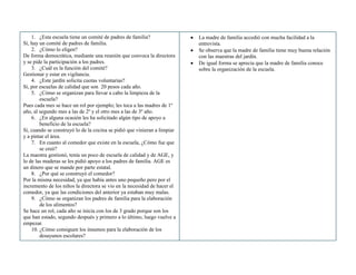 1. ¿Esta escuela tiene un comité de padres de familia?
Sí, hay un comité de padres de familia.
2. ¿Cómo lo eligen?
De forma democrática, mediante una reunión que convoca la directora
y se pide la participación a los padres.
3. ¿Cuál es la función del comité?
Gestionar y estar en vigilancia.
4. ¿Este jardín solicita cuotas voluntarias?
Sí, por escuelas de calidad que son 20 pesos cada año.
5. ¿Cómo se organizan para llevar a cabo la limpieza de la
escuela?
Pues cada mes se hace un rol por ejemplo; les toca a las madres de 1º
año, al segundo mes a las de 2º y el otro mes a las de 3º año.
6. ¿En alguna ocasión les ha solicitado algún tipo de apoyo a
beneficio de la escuela?
Sí, cuando se construyó lo de la cocina se pidió que vinieran a limpiar
y a pintar el área.
7. En cuanto al comedor que existe en la escuela, ¿Cómo fue que
se creó?
La maestra gestionó, tenía un poco de escuela de calidad y de AGE, y
lo de las maderas se les pidió apoyo a los padres de familia. AGE es
un dinero que se mande por parte estatal.
8. ¿Por qué se construyó el comedor?
Por la misma necesidad, ya que había antes uno pequeño pero por el
incremento de los niños la directora se vio en la necesidad de hacer el
comedor, ya que las condiciones del anterior ya estaban muy malas.
9. ¿Cómo se organizan los padres de familia para la elaboración
de los alimentos?
Se hace un rol, cada año se inicia con los de 3 grado porque son los
que han estado, segundo después y primero a lo último, luego vuelve a
empezar.
10. ¿Cómo consiguen los insumos para la elaboración de los
desayunos escolares?
La madre de familia accedió con mucha facilidad a la
entrevista.
Se observa que la madre de familia tiene muy buena relación
con las maestras del jardín.
De igual forma se aprecia que la madre de familia conoce
sobre la organización de la escuela.
 