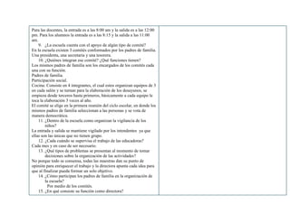 Para las docentes, la entrada es a las 8:00 am y la salida es a las 12:00
pm. Para los alumnos la entrada es a las 8:15 y la salida a las 11:00
am.
9. ¿La escuela cuenta con el apoyo de algún tipo de comité?
En la escuela existen 3 comités conformados por los padres de familia.
Una presidenta, una secretaria y una tesorera.
10. ¿Quiénes integran ese comité? ¿Qué funciones tienen?
Los mismos padres de familia son los encargados de los comités cada
una con su función.
Padres de familia.
Participación social.
Cocina: Consiste en 4 integrantes, el cual estos organizan equipos de 3
en cada salón y se turnan para la elaboración de los desayunos, se
empieza desde terceros hasta primeros, básicamente a cada equipo le
toca la elaboración 3 veces al año.
El comité se elige en la primera reunión del ciclo escolar, en donde los
mismos padres de familia seleccionan a las personas y se vota de
manera democrática.
11. ¿Dentro de la escuela como organizan la vigilancia de los
niños?
La entrada y salida se mantiene vigilado por los intendentes ya que
ellas son las únicas que no tienen grupo.
12. ¿Cada cuándo se supervisa el trabajo de las educadoras?
Cada mes y en caso de ser necesario.
13. ¿Qué tipos de problemas se presentan al momento de tomar
decisiones sobre la organización de las actividades?
No porque todo se consensa, todas las maestras dan su punto de
opinión para enriquecer el trabajo y la directora apunta cada idea para
que al finalizar pueda formar un solo objetivo.
14. ¿Cómo participan los padres de familia en la organización de
la escuela?
Por medio de los comités.
15. ¿En qué consiste su función como directora?
 