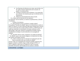 Las funciones de directora son varias, una de ellas es la
de vigilar la buena organización de la escuela, los
grupos y las planeaciones.
Verificar la asistencia de los alumnos, si no asisten hay
que exhortar a las maestras para que se informen de las
inasistencias.
Elaborar las documentaciones de la escuela.
16. ¿Cuáles son las funciones de los maestros?
Las funciones de las maestras, es realizar sus planeaciones y llevarlo
a la práctica.
Evaluar a los alumnos.
17. ¿Para gestionar recurso económico a donde acuden?
El programa “escuelas de calidad” apoya a la institución por medio de
dinero en efectivo, el cual la directora debe hacer trámites que consiste
en que al inicio del curso escolar realicen el PAT y el PETE para que
sepan que materiales se necesitarán y así poder solicitarlo (costo
aproximado y para qué), entonces el programa les brinda el apoyo
mandándoles un cheque el cual la directora es la encargada de
cobrarlo.
18. ¿El jardín solicita cuotas voluntarias a los padres de familia?
No, debido a que es una escuela indígena y la mayoría de los niños
que asisten son de bajos recursos.
19. ¿Cuál es el proceso por el cual paso la escuela para que esta
fuera reconocida como una escuela de calidad?
Llevan 5 años con el programa de escuela de calidad, el proceso fue
bastante, primero se solicita, luego se debe entregar el PAT y el
PETE, seguido se debe hacer un listado de lo que se necesita,
haciendo cotizaciones aproximados de los recursos a solicitar.
CONCEPTOS / AUTORES
 