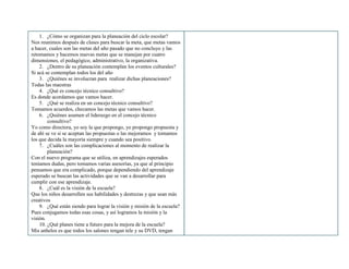 1. ¿Cómo se organizan para la planeación del ciclo escolar?
Nos reunimos después de clases para buscar la meta, que metas vamos
a hacer, cuales son las metas del año pasado que no concluyo y las
retomamos y hacemos nuevas metas que se manejan por cuatro
dimensiones, el pedagógico, administrativo, la organizativa.
2. ¿Dentro de su planeación contemplan los eventos culturales?
Si acá se contemplan todos los del año
3. ¿Quiénes se involucran para realizar dichas planeaciones?
Todas las maestras
4. ¿Qué es concejo técnico consultivo?
Es donde acordamos que vamos hacer.
5. ¿Qué se realiza en un concejo técnico consultivo?
Tomamos acuerdos, checamos las metas que vamos hacer.
6. ¿Quiénes asumen el liderazgo en el concejo técnico
consultivo?
Yo como directora, yo soy la que propongo, yo propongo propuesta y
de ahí se ve si se aceptan las propuestas o las mejoramos y tomamos
los que decida la mayoría siempre y cuando sea positivo.
7. ¿Cuáles son las complicaciones al momento de realizar la
planeación?
Con el nuevo programa que se utiliza, en aprendizajes esperados
teníamos dudas, pero tomamos varias asesorías, ya que al principio
pensamos que era complicado, porque dependiendo del aprendizaje
esperado se buscan las actividades que se van a desarrollar para
cumplir con ese aprendizaje.
8. ¿Cuál es la visión de la escuela?
Que los niños desarrollen sus habilidades y destrezas y que sean más
creativos
9. ¿Qué están siendo para lograr la visión y misión de la escuela?
Pues conjugamos todas esas cosas, y así logramos la misión y la
visión.
10. ¿Qué planes tiene a futuro para la mejora de la escuela?
Mis anhelos es que todos los salones tengan tele y su DVD, tengan
 