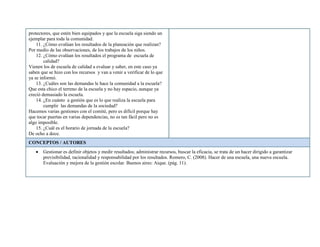 protectores, que estén bien equipados y que la escuela siga siendo un
ejemplar para toda la comunidad.
11. ¿Cómo evalúan los resultados de la planeación que realizan?
Por medio de las observaciones, de los trabajos de los niños.
12. ¿Cómo evalúan los resultados el programa de escuela de
calidad?
Vienen los de escuela de calidad a evaluar y saber, en este caso ya
saben que se hizo con los recursos y van a venir a verificar de lo que
ya se informó.
13. ¿Cuáles son las demandas le hace la comunidad a la escuela?
Que esta chico el terreno de la escuela y no hay espacio, aunque ya
creció demasiado la escuela.
14. ¿En cuánto a gestión que es lo que realiza la escuela para
cumplir las demandas de la sociedad?
Hacemos varias gestiones con el comité, pero es difícil porque hay
que tocar puertas en varias dependencias, no es tan fácil pero no es
algo imposible.
15. ¿Cuál es el horario de jornada de la escuela?
De ocho a doce.
CONCEPTOS / AUTORES
Gestionar es definir objetos y medir resultados; administrar recursos, buscar la eficacia, se trata de un hacer dirigido a garantizar
previsibilidad, racionalidad y responsabilidad por los resultados. Romero, C. (2008). Hacer de una escuela, una nueva escuela.
Evaluación y mejora de la gestión escolar. Buenos aires: Aique. (pág. 11).
 