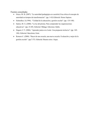 Fuentes consultadas
Greco, M. B. (2007). “La autoridad (pedagógica en cuestión) Una crítica al concepto de
autoridad en tiempos de transformación”. (pp. 1-63) Editorial: Homo Sapiens.
Schmelkes, S.(1996). "Calidad de la educación y gestión escolar". (pp. 135-148).
Santos, M. Á. (2000). “La luz del prisma. Para comprender las organizaciones
educativas”. (pp. 23-49). Editorial: Málaga: Ediciones Aljibe.
Huguet, C.T. (2006). “Aprender juntos en el aula. Una propuesta inclusiva”. (pp. 169-
188). Editorial: Barcelona: Graó.
Romero C. (2008). “Hacer de una escuela, una nueva escuela. Evaluación y mejor de la
gestión escolar”. (pp.7-37). Editorial: Buenos aires: Aique.
 