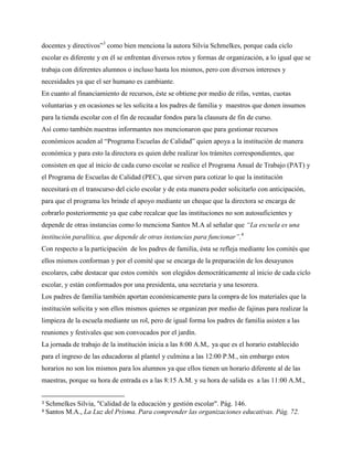 docentes y directivos”3
como bien menciona la autora Silvia Schmelkes, porque cada ciclo
escolar es diferente y en él se enfrentan diversos retos y formas de organización, a lo igual que se
trabaja con diferentes alumnos o incluso hasta los mismos, pero con diversos intereses y
necesidades ya que el ser humano es cambiante.
En cuanto al financiamiento de recursos, éste se obtiene por medio de rifas, ventas, cuotas
voluntarias y en ocasiones se les solicita a los padres de familia y maestros que donen insumos
para la tienda escolar con el fin de recaudar fondos para la clausura de fin de curso.
Así como también nuestras informantes nos mencionaron que para gestionar recursos
económicos acuden al “Programa Escuelas de Calidad” quien apoya a la institución de manera
económica y para esto la directora es quien debe realizar los trámites correspondientes, que
consisten en que al inicio de cada curso escolar se realice el Programa Anual de Trabajo (PAT) y
el Programa de Escuelas de Calidad (PEC), que sirven para cotizar lo que la institución
necesitará en el transcurso del ciclo escolar y de esta manera poder solicitarlo con anticipación,
para que el programa les brinde el apoyo mediante un cheque que la directora se encarga de
cobrarlo posteriormente ya que cabe recalcar que las instituciones no son autosuficientes y
depende de otras instancias como lo menciona Santos M.A al señalar que “La escuela es una
institución paralítica, que depende de otras instancias para funcionar”.4
Con respecto a la participación de los padres de familia, ésta se refleja mediante los comités que
ellos mismos conforman y por el comité que se encarga de la preparación de los desayunos
escolares, cabe destacar que estos comités son elegidos democráticamente al inicio de cada ciclo
escolar, y están conformados por una presidenta, una secretaria y una tesorera.
Los padres de familia también aportan económicamente para la compra de los materiales que la
institución solicita y son ellos mismos quienes se organizan por medio de fajinas para realizar la
limpieza de la escuela mediante un rol, pero de igual forma los padres de familia asisten a las
reuniones y festivales que son convocados por el jardín.
La jornada de trabajo de la institución inicia a las 8:00 A.M,. ya que es el horario establecido
para el ingreso de las educadoras al plantel y culmina a las 12:00 P.M., sin embargo estos
horarios no son los mismos para los alumnos ya que ellos tienen un horario diferente al de las
maestras, porque su hora de entrada es a las 8:15 A.M. y su hora de salida es a las 11:00 A.M.,
3 Schmelkes Silvia, "Calidad de la educación y gestión escolar". Pág. 146.
4 Santos M.A., La Luz del Prisma. Para comprender las organizaciones educativas. Pág. 72.
 