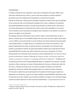 Conclusiones:
El trabajo realizado fue muy significativo para todas las integrantes del equipo, debido a que
obtuvimos información muy valiosa y que de cierta forma impactó en nuestras opiniones
personales acerca de la importancia de las prácticas y escenarios de la gestión.
Durante las entrevistas y observaciones realizadas comparamos la parte teórica que fue analizada
en las sesiones de clase con la información recabada en las visitas, y llegamos a la conclusión
que desafortunadamente no todas las escuelas tienen proyectos de intervención e innovación y
esto afecta directamente en la educación de los niños ya que todo lo abordado en la escuela se
vuelve monótono y por consecuencia no despierta nuevos intereses en sus alumnos y en todos los
factores vinculados con la institución.
Sin embargo obtuvimos información concisa sobre la cultura y clima institucional, ya que se
pone en evidencia que en la comunidad el jardín sobre sale como uno de los mejores preescolares
y esto es debido a que el personal de la escuela mantiene muy buenas relaciones tanto personales
como interpersonales y el trabajo directivo se manifiesta de una forma no autoritaria, lo cual
permite la participación de todos los agentes educativos involucrados en la institución tanto
docentes como padres de familia. De igual forma pudimos observar que la gran parte de toda la
responsabilidad de la escuela recae sobre la directora ya que esta se encarga de ver el buen
funcionamiento de la institución como menciona la autora Claudia Romero “Los directivos tienen
presencia institucional y asumen el liderazgo del proyecto escolar. Los directivos están en la
escuela, su presencia es constante y se encuentran al frente de la institución”. 10A diferencia de
las maestras que tienen sólo la responsabilidad del grupo y el progreso de sus alumnos. De igual
manera nos dimos cuenta que en cuanto al financiamiento de recursos se obtienen por medio de
las cuotas, y donación de insumos que se les pide a los padres de familia y por medio del
programa de escuelas de calidad, dicho programa apoya a la escuela de manera económica.
Por otra parte se pudo notar que la participación de los padres de familia juega un papel muy
importante en la institución, ya que de esa manera reflejan la responsabilidad e importancia sobre
la educación de sus hijos, debido a que los padres de familia en conjunto con la institución logran
construir una buena educación. Como menciona Claudia Romero “La participación efectiva de
10 Romero Claudia, Hacer de una escuela, una nueva escuela. Evaluación y mejora de la
gestión escolar. Pág. 30.
 