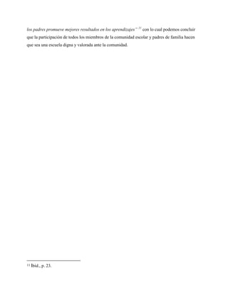 los padres promueve mejores resultados en los aprendizajes” 11
con lo cual podemos concluir
que la participación de todos los miembros de la comunidad escolar y padres de familia hacen
que sea una escuela digna y valorada ante la comunidad.
11 Ibíd., p. 23.
 