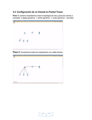 12
3.2: Configuración de un firewall en Packet Tracer.
Paso 1: primero necesitamos crear la topología de red y para eso vamos a
necesitar, 3 laptop genérica, 1 switch genérico, 1 router genérico, 1 servidor.
Paso 2: Conectamos todos los dispositivos con cable directo:
 