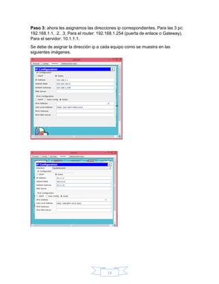 13
Paso 3: ahora les asignamos las direcciones ip correspondientes, Para las 3 pc:
192.168.1.1, .2, .3, Para el router: 192.168.1.254 (puerta de enlace o Gateway),
Para el servidor: 10.1.1.1.
Se debe de asignar la dirección ip a cada equipo como se muestra en las
siguientes imágenes.
 