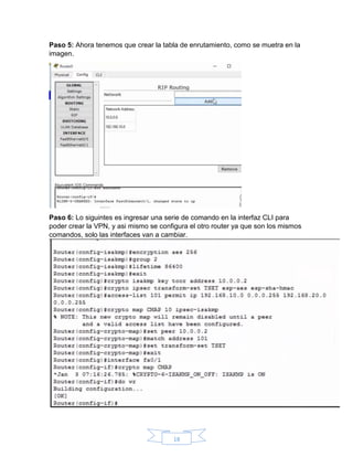 18
Paso 5: Ahora tenemos que crear la tabla de enrutamiento, como se muetra en la
imagen.
Paso 6: Lo siguintes es ingresar una serie de comando en la interfaz CLI para
poder crear la VPN, y asi mismo se configura el otro router ya que son los mismos
comandos, solo las interfaces van a cambiar.
 