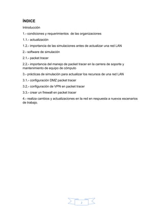 2
ÍNDICE
Introducción
1.- condiciones y requerimientos de las organizaciones
1.1.- actualización
1.2.- importancia de las simulaciones antes de actualizar una red LAN
2.- software de simulación
2.1.- packet tracer
2.2.- importancia del manejo de packet tracer en la carrera de soporte y
mantenimiento de equipo de cómputo
3.- prácticas de simulación para actualizar los recursos de una red LAN
3.1.- configuración DMZ packet tracer
3.2.- configuración de VPN en packet tracer
3.3.- crear un firewall en packet tracer
4.- realiza cambios y actualizaciones en la red en respuesta a nuevos escenarios
de trabajo.
 