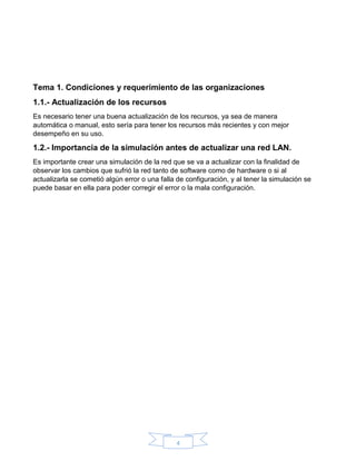 4
Tema 1. Condiciones y requerimiento de las organizaciones
1.1.- Actualización de los recursos
Es necesario tener una buena actualización de los recursos, ya sea de manera
automática o manual, esto sería para tener los recursos más recientes y con mejor
desempeño en su uso.
1.2.- Importancia de la simulación antes de actualizar una red LAN.
Es importante crear una simulación de la red que se va a actualizar con la finalidad de
observar los cambios que sufrió la red tanto de software como de hardware o si al
actualizarla se cometió algún error o una falla de configuración, y al tener la simulación se
puede basar en ella para poder corregir el error o la mala configuración.
 