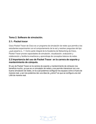5
Tema 2. Software de simulación.
2.1.- Packet tracer
Cisco Packet Tracer de Cisco es un programa de simulación de redes que permite a los
estudiantes experimentar con el comportamiento de la red y resolver preguntas del tipo
¿qué pasaría si...?. Como parte integral de la Academia de Networking de Cisco,
Packet Tracer provee capacidades de simulación, visualización, evaluación y
colaboración y facilita la enseñanza y aprendizaje de conceptos básicos de redes.
2.2 Importancia del uso de Packet Tracer en la carrera de soporte y
mantenimiento de cómputo.
El uso de Packet Tracer en la carrera de soporte y mantenimiento de cómputo nos
beneficia mucho, ya que es un simulador de redes y nos permite interactuar con una
buena simulación de redes, en la cual podemos configurar los equipos como si fuera de
manera real, y así nos podemos dar una idea de ¿cómo? es que se configura una red
LAN de manera real.
 