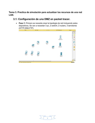 6
Tema 3. Practica de simulación para actualizar los recursos de una red
LAN.
3.1: Configuración de una DMZ en packet tracer.
 Paso 1: Primero se necesita crear la topología de red incluyendo estos
dispositivos, Se van a necesitar 3 pc, 2 switcht, 2 routers, 3 servidores
(HTTP,DNS,FTP)
 