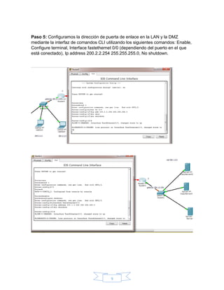 9
Paso 5: Configuramos la dirección de puerta de enlace en la LAN y la DMZ
mediante la interfaz de comandos CLI utilizando los siguientes comandos: Enable,
Configure terminal, Interface fastethernet 0/0 (dependiendo del puerto en el que
está conectado), Ip address 200.2.2.254 255.255.255.0, No shutdown.
 