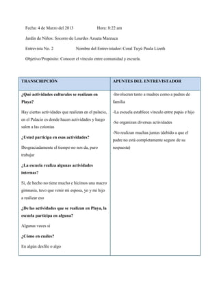 Fecha: 4 de Marzo del 2013                 Hora: 8:22 am

  Jardín de Niños: Socorro de Lourdes Azueta Marzuca

  Entrevista No. 2              Nombre del Entrevistador: Coral Tuyú Paula Lizeth

  Objetivo/Propósito: Conocer el vínculo entre comunidad y escuela.




TRANSCRIPCIÓN                                         APUNTES DEL ENTREVISTADOR


¿Qué actividades culturales se realizan en            -Involucran tanto a madres como a padres de
Playa?                                                familia

Hay ciertas actividades que realizan en el palacio,   -La escuela establece vínculo entre papás e hijo
en el Palacio es donde hacen actividades y luego
                                                      -Se organizan diversas actividades
salen a las colonias
                                                      -No realizan muchas juntas (debido a que el
¿Usted participa en esas actividades?
                                                      padre no está completamente seguro de su
Desgraciadamente el tiempo no nos da, puro            respuesta)
trabajar

¿La escuela realiza algunas actividades
internas?

Si, de hecho no tiene mucho e hicimos una macro
gimnasia, tuvo que venir mi esposa, yo y mi hijo
a realizar eso

¿De las actividades que se realizan en Playa, la
escuela participa en alguna?

Algunas veces si

¿Cómo en cuáles?

En algún desfile o algo
 
