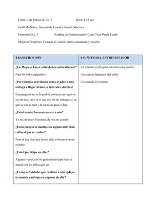 Fecha: 4 de Marzo del 2013                        Hora: 8:28 am

  Jardín de Niños: Socorro de Lourdes Azueta Marzuca

  Entrevista No. 3               Nombre del Entrevistador: Coral Tuyú Paula Lizeth

  Objetivo/Propósito: Conocer el vínculo entre comunidad y escuela.




TRANSCRIPCIÓN                                           APUNTES DEL ENTREVISTADOR


¿En Playa se hacen actividades culturalmente?           -El vínculo es dirigido más hacia los padres

Para los niños pequeño si                               -Las juntas dependen del salón

¿Por ejemplo actividades como ayudar a una              -La escuela es reciente
tortuga a llegar al mar, o festivales, desfiles?

Esa pregunta no se la podría contestar por qué no
soy de eso, pero sí sé que eso de las tortugas si, sé
que se van al mar y el carnaval pues si hay

¿Usted acude frecuentemente a esto?

Yo no, no muy frecuente, de vez en cuando

¿En la escuela se cuenta con alguna actividad
cultural que se realice?

Pues si hay días que tienen ahí, se hacen a veces
eventos

¿Usted participa en ellos?

Algunas veces, por lo general participa más su
mamá con los niños que yo

¿En las actividades que realizan a nivel playa,
la escuela participa en algunas de ella?
 