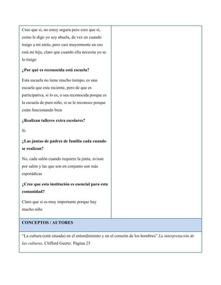 Creo que sí, no estoy segura pero creo que sí,
como le digo yo soy abuela, de vez en cuando
traigo a mi nieto, pero casi mayormente en eso
está mi hija, claro que cuando ella necesita yo se
lo traigo

¿Por qué es reconocida está escuela?

Esta escuela no tiene mucho tiempo, es una
escuela que esta reciente, pero de que es
participativa, si lo es, o sea reconocida porque es
la escuela de puro niño, si se le reconoce porque
están funcionando bien

¿Realizan talleres extra escolares?

Si

¿Las juntas de padres de familia cada cuando
se realizan?

No, cada salón cuando requiere la junta, avisan
por salón y las que son en conjunto son más
esporádicas

¿Cree que esta institución es esencial para esta
comunidad?

Claro que si es muy importante porque hay
mucho niño


CONCEPTOS / AUTORES


“La cultura (está situada) en el entendimiento y en el corazón de los hombres” La interpretación de
las culturas, Clifford Geertz. Página 25
 
