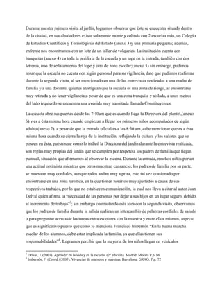 Durante nuestra primera visita al jardín, logramos observar que éste se encuentra situado dentro
de la ciudad, en sus alrededores existe solamente monte y colinda con 2 escuelas más, un Colegio
de Estudios Científicos y Tecnológicos del Estado (anexo 3)y una primaria pequeña; además,
enfrente nos encontramos con un lote de un taller de volquetes. La institución cuenta con
banquetas (anexo 4) en toda la periferia de la escuela y un tope en la entrada, también con dos
letreros, uno de señalamiento del tope y otro de zona escolar;(anexo 5) sin embargo, pudimos
notar que la escuela no cuenta con algún personal para su vigilancia, dato que pudimos reafirmar
durante la segunda visita, al ser mencionado en una de las entrevistas realizadas a una madre de
familia y a una docente, quienes atestiguan que la escuela es una zona de riesgo, al encontrarse
muy retirada y no tener vigilancia;a pesar de que es una zona tranquila y aislada, a unos metros
del lado izquierdo se encuentra una avenida muy transitada llamada Constituyentes.

La escuela abre sus puertas desde las 7:40am que es cuando llega la Directora del plantel,(anexo
6) y es a ésta misma hora cuando empiezan a llegar los primeros niños acompañados de algún
adulto (anexo 7), a pesar de que la entrada oficial es a las 8:30 am, cabe mencionar que es a ésta
misma hora cuando se cierra la reja de la institución, reflejando la cultura y los valores que se
poseen en ésta, puesto que como lo indicó la Directora del jardín durante la entrevista realizada,
son reglas muy propias del jardín que se cumplen por respeto a los padres de familia que llegan
puntual, situación que afirmamos al observar la escena. Durante la entrada, muchos niños portan
una actitud optimista mientras que otros muestran cansancio; los padres de familia por su parte,
se muestran muy cordiales, aunque todos andan muy a prisa, esto tal vez ocasionado por
encontrarse en una zona turística, en la que tienen horarios muy ajustados a causa de sus
respectivos trabajos, por lo que no establecen comunicación, lo cual nos lleva a citar al autor Juan
Delval quien afirma la “necesidad de las personas por dejar a sus hijos en un lugar seguro, debido
al incremento de trabajo”3; sin embargo contrastando esta idea con la segunda visita, observamos
que los padres de familia durante la salida realizan un intercambio de palabras cordiales de saludo
o para preguntar acerca de las tareas extra escolares con la maestra y entre ellos mismos, aspecto
que es significativo puesto que como lo menciona Francisco Imbernón “En la buena marcha
escolar de los alumnos, debe estar implicada la familia, ya que ellas tienen sus
responsabilidades”4. Logramos percibir que la mayoría de los niños llegan en vehículos

3
    Delval, J. (2001). Aprender en la vida y en la escuela. (2° edición). Madrid: Morata P.p. 86
4
    Imbernón, F. (Coord.)(2005). Vivencias de maestros y maestras. Barcelona: GRAO. P.p. 72
 