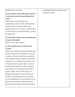 amables, todo va muy bien.                            Inseguridad al hablar y comentar sobre el
                                                      contexto de escuela.
¿Existen talleres extraescolares que organice la
escuela para reforzar los aprendizajes de los
niños?
Si de hecho a veces tienen talleres de
manualidades, taller de costura, taller de pintura,
entonces cada vez que hacen talleres ellos
aprenden, para mí eso es mejor, es un punto más a
mi favor porque así ya salen del kínder y ya saben
un piquito más.

¿Cada cuando realizan en la escuela juntas para
los padres de familia?
Bueno, cada 15 días, cada mes.

¿Cómo considera que es el contexto de la
escuela?
Bueno, muy tranquila no porque han habido robos,
un poco insegura esta área porque no ves que por
ejemplo a la hora de la salida haya una patrulla o
esté andando un policía y tampoco a la hora de la
entrada pues ya ves ahurita no hay nadie, no hay
ningún policía en la esquina, nada, es lo mismo
cuando vienen a buscar a los niños, entonces es
muy inseguro, no hay nadie que por ejemplo se
quede a vigilar, como hay niños cruzan y es
peligroso, hace poquito creo que robaron aquí
entonces es insegura porque no es muy seguro,
confió completamente en esta escuela pero, en mi
punto de vista es buena, si bendito dios no ha
pasado nada grave pero pues para mi diría buena.
 