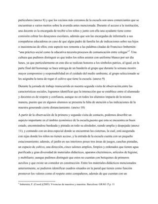 particulares (anexo 8) y que los vecinos más cercanos de la escuela son unos comerciantes que se
encuentran a varios metros sobre la avenida antes mencionada. Durante el acceso a la institución,
una docente es la encargada de recibir a los niños y junto con ella una ayudante tiene como
comisión cobrar los desayunos escolares, además que son las encargadas de informarle a sus
compañeras educadoras en caso de que algún padre de familia les de indicaciones sobre sus hijos
o inasistencias de ellos; este aspecto nos remonta a las palabras citadas de Francisco Imbernón:
“una práctica social como la educativa necesita procesos de comunicación entre colegas”5. Una
cultura que pudimos distinguir es que todos los niños asisten con uniforme blanco por ser día
lunes, ya que particularmente en este día se realizan honores a los símbolos patrios, al igual, en la
parte final del homenaje se hace entrega de un banderín al grupo que durante la semana mostro
mayor compromiso y responsabilidad en el cuidado del medio ambiente, al grupo seleccionado se
les asignaba la tarea de regar el cultivo que tiene la escuela. (anexo 9)

Durante la jornada de trabajo transcurrida en nuestra segunda visita de observación,entre las
características sociales, logramos identificar que la interacción que se establece entre el alumnado
y docentes es de respeto y confianza, aunque no en todos los alumnos impacta de la misma
manera, puesto que en algunos alumnos se presenta la falta de atención a las indicaciones de la
maestra generando cierto distanciamiento. (anexo 10)

A partir de la observación de la primera y segunda visita de contacto, podemos describir un
aspecto importante en el ámbito económico de la escuela,puesto que esta se encuentra en buen
estado, encontrándose bardeada y pintada en todo su alrededor, siendo amplia y despejada (anexo
11), y contando con un área especial donde se encuentran las cisternas, la cual, está asegurada
con rejas donde los niños no tienen acceso, y la entrada de la escuela cuenta con un pequeño
estacionamiento; además, el jardín en sus interiores posee tres áreas de juegos, canchas pintadas,
un espacio de cultivo, una dirección, cinco salones amplios, limpios y ordenados que tienen agua
purificada y gran diversidad de materiales didácticos, aparatos electrónicos, artículos de higiene,
y mobiliario; aunque pudimos distinguir que estos no cuentan con botiquines de primeros
auxilios y que existe un comedor en construcción. Entre los materiales didácticos mencionados
anteriormente, se pudieron identificar cuadros situados en la pared que tienen como función
promover los valores como el respeto entre compañeros, además de que cuentan con un


5
    Imbernón, F. (Coord.)(2005). Vivencias de maestros y maestras. Barcelona: GRAO. P.p. 11
 