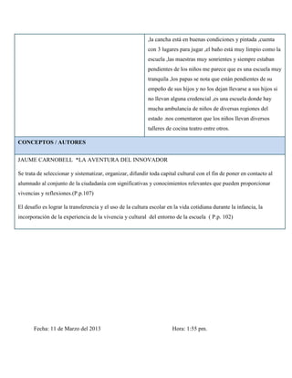 ,la cancha está en buenas condiciones y pintada ,cuenta
                                                            con 3 lugares para jugar ,el baño está muy limpio como la
                                                            escuela ,las maestras muy sonrientes y siempre estaban
                                                            pendientes de los niños me parece que es una escuela muy
                                                            tranquila ,los papas se nota que están pendientes de su
                                                            empeño de sus hijos y no los dejan llevarse a sus hijos si
                                                            no llevan alguna credencial ,es una escuela donde hay
                                                            mucha ambulancia de niños de diversas regiones del
                                                            estado .nos comentaron que los niños llevan diversos
                                                            talleres de cocina teatro entre otros.

CONCEPTOS / AUTORES


JAUME CARNOBELL *LA AVENTURA DEL INNOVADOR

Se trata de seleccionar y sistematizar, organizar, difundir toda capital cultural con el fin de poner en contacto al
alumnado al conjunto de la ciudadanía con significativas y conocimientos relevantes que pueden proporcionar
vivencias y reflexiones.(P.p.107)

El desafío es lograr la transferencia y el uso de la cultura escolar en la vida cotidiana durante la infancia, la
incorporación de la experiencia de la vivencia y cultural del entorno de la escuela ( P.p. 102)




       Fecha: 11 de Marzo del 2013                                     Hora: 1:55 pm.
 