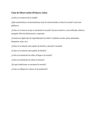 Guía de Observación (Primera visita)

¿Cuál es el contexto de la ciudad?

¿Qué características socioeconómicas tiene la colonia donde se ubica la escuela? (servicios
públicos)

¿Cómo es la zona en la que se encuentra la escuela? (acceso exclusivo, zona traficada, céntrica,
tranquila, libre de delincuencia o expuesta)

¿Cuenta con algún tipo de seguridad para los niños? (vigilante escolar, pasos peatonales,
banquetas, rejas, etc.)

¿Cómo es la relación entre padres de familia y docentes? (actitud)

¿Cómo es la relación entre padres de familia?

¿Cuál es la actitud de los niños al llegar a la escuela?

¿Cuál es la actitud de los niños al retirarse?

¿En qué condiciones se encuentra la escuela?

¿Cómo se reflejan los valores en la institución?
 
