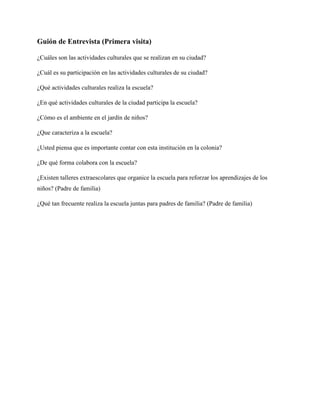 Guión de Entrevista (Primera visita)

¿Cuáles son las actividades culturales que se realizan en su ciudad?

¿Cuál es su participación en las actividades culturales de su ciudad?

¿Qué actividades culturales realiza la escuela?

¿En qué actividades culturales de la ciudad participa la escuela?

¿Cómo es el ambiente en el jardín de niños?

¿Que caracteriza a la escuela?

¿Usted piensa que es importante contar con esta institución en la colonia?

¿De qué forma colabora con la escuela?

¿Existen talleres extraescolares que organice la escuela para reforzar los aprendizajes de los
niños? (Padre de familia)

¿Qué tan frecuente realiza la escuela juntas para padres de familia? (Padre de familia)
 