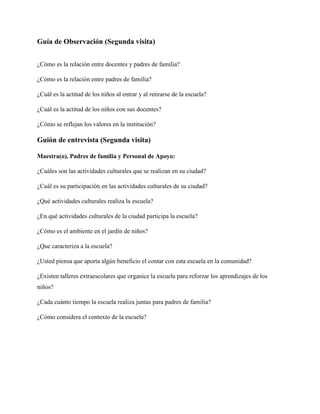 Guía de Observación (Segunda visita)


¿Cómo es la relación entre docentes y padres de familia?

¿Cómo es la relación entre padres de familia?

¿Cuál es la actitud de los niños al entrar y al retirarse de la escuela?

¿Cuál es la actitud de los niños con sus docentes?

¿Cómo se reflejan los valores en la institución?

Guión de entrevista (Segunda visita)

Maestra(o), Padres de familia y Personal de Apoyo:

¿Cuáles son las actividades culturales que se realizan en su ciudad?

¿Cuál es su participación en las actividades culturales de su ciudad?

¿Qué actividades culturales realiza la escuela?

¿En qué actividades culturales de la ciudad participa la escuela?

¿Cómo es el ambiente en el jardín de niños?

¿Que caracteriza a la escuela?

¿Usted piensa que aporta algún beneficio el contar con esta escuela en la comunidad?

¿Existen talleres extraescolares que organice la escuela para reforzar los aprendizajes de los
niños?

¿Cada cuánto tiempo la escuela realiza juntas para padres de familia?

¿Cómo considera el contexto de la escuela?
 