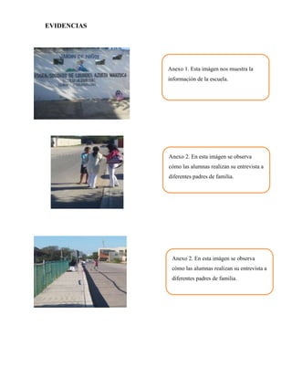 EVIDENCIAS




             Anexo 1. Esta imágen nos muestra la
             información de la escuela.




             Anexo 2. En esta imágen se observa
             cómo las alumnas realizan su entrevista a
             diferentes padres de familia.




              Anexo 2. En esta imágen se observa
              cómo las alumnas realizan su entrevista a
              diferentes padres de familia.
 