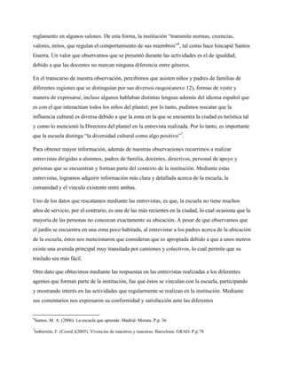 reglamento en algunos salones. De esta forma, la institución “transmite normas, creencias,
valores, mitos, que regulan el comportamiento de sus miembros”6, tal como hace hincapié Santos
Guerra. Un valor que observamos que se presentó durante las actividades es el de igualdad,
debido a que las docentes no marcan ninguna diferencia entre géneros.

En el transcurso de nuestra observación, percibimos que asisten niños y padres de familias de
diferentes regiones que se distinguían por sus diversos rasgos(anexo 12), formas de vestir y
manera de expresarse, incluso algunos hablaban distintas lenguas además del idioma español que
es con el que interactúan todos los niños del plantel; por lo tanto, pudimos rescatar que la
influencia cultural es diversa debido a que la zona en la que se encuentra la ciudad es turística tal
y como lo mencionó la Directora del plantel en la entrevista realizada. Por lo tanto, es importante
que la escuela distinga “la diversidad cultural como algo positivo”7.

Para obtener mayor información, además de nuestras observaciones recurrimos a realizar
entrevistas dirigidas a alumnos, padres de familia, docentes, directivos, personal de apoyo y
personas que se encuentran y forman parte del contexto de la institución. Mediante estas
entrevistas, logramos adquirir información más clara y detallada acerca de la escuela, la
comunidad y el vínculo existente entre ambas.

Uno de los datos que rescatamos mediante las entrevistas, es que, la escuela no tiene muchos
años de servicio, por el contrario, es una de las más recientes en la ciudad, lo cual ocasiona que la
mayoría de las personas no conozcan exactamente su ubicación. A pesar de que observamos que
el jardín se encuentra en una zona poco habitada, al entrevistar a los padres acerca de la ubicación
de la escuela, éstos nos mencionaron que consideran que es apropiada debido a que a unos metros
existe una avenida principal muy transitada por camiones y colectivos, lo cual permite que su
traslado sea más fácil.

Otro dato que obtuvimos mediante las respuestas en las entrevistas realizadas a los diferentes
agentes que forman parte de la institución, fue que éstos se vinculan con la escuela, participando
y mostrando interés en las actividades que regularmente se realizan en la institución. Mediante
sus comentarios nos expresaron su conformidad y satisfacción ante las diferentes


6
Santos, M. A. (2006). La escuela que aprende. Madrid: Morata. P.p. 36
7
Imbernón, F. (Coord.)(2005). Vivencias de maestros y maestras. Barcelona: GRAO. P.p.78
 