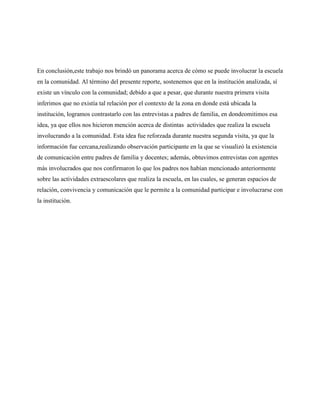 En conclusión,este trabajo nos brindó un panorama acerca de cómo se puede involucrar la escuela
en la comunidad. Al término del presente reporte, sostenemos que en la institución analizada, sí
existe un vínculo con la comunidad; debido a que a pesar, que durante nuestra primera visita
inferimos que no existía tal relación por el contexto de la zona en donde está ubicada la
institución, logramos contrastarlo con las entrevistas a padres de familia, en dondeomitimos esa
idea, ya que ellos nos hicieron mención acerca de distintas actividades que realiza la escuela
involucrando a la comunidad. Esta idea fue reforzada durante nuestra segunda visita, ya que la
información fue cercana,realizando observación participante en la que se visualizó la existencia
de comunicación entre padres de familia y docentes; además, obtuvimos entrevistas con agentes
más involucrados que nos confirmaron lo que los padres nos habían mencionado anteriormente
sobre las actividades extraescolares que realiza la escuela, en las cuales, se generan espacios de
relación, convivencia y comunicación que le permite a la comunidad participar e involucrarse con
la institución.
 