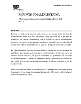 INGENIERÍA MECATRÓNICA
REPORTEFINALDEESTADÍA
“Área de mantenimiento en Distribuidora Gugar S.A.
de C.V.”
I. Resumen
Durante mi residencia profesional realicé diversas actividades dentro del área de
mantenimiento, entre ellas mis actividades fueron aplicadas en el proceso de
producción de bebidas embotelladas, que constaban de aplicar mantenimiento
correctivo y preventivo a las máquinas acorde a su operación, así como también el
realizar otras labores relacionadas con la ejecución de algunas máquinas de llenado.
En esta residencia el propósito fundamental fue el comprender la importancia de las
actividades que ejercen los ingenieros de mantenimiento a la hora de entrar en
contacto con las máquinas, tal que al encontrarse con problemas que requieren
conocimiento técnico y científico es necesario la aplicación misma de sus habilidades
para poder llevar a cabo las labores asignadas por el jefe de producción o jefe de
mantenimiento.
Cabe mencionar que dentro de los objetivos principales radicó el poder llevar a cabo
la aplicación de los conocimientos adquiridos durante mi formación profesional y así
desenvolverlos en la industria.
 