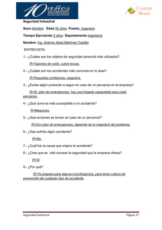 Seguridad Industrial

Sexo Hombre Edad 45 años Puesto Ingeniero

Tiempo Ejerciendo 2 años Departamento Ingeniería

Nombre: Ing. Antonio Abad Martínez Castillo

ENTREVISTA:

1.- ¿Cuáles son los objetos de seguridad personal más utilizados?

    R=Tapones de ruido, cubre bocas.

2.- ¿Cuáles son los accidentes más comunes en tu área?

    R=Pequeñas cortaduras, rasguños.

3.- ¿Existe algún protocolo a seguir en caso de un percance en la empresa?

    R=Sí, plan de emergencias, hay una brigada capacitada para cada
percance.

4.- ¿Qué zona es más susceptible a un accidente?

     R=Maquinas.

5.- ¿Qué acciones se toman en caso de un percance?

      R=Con plan de emergencias, depende de la magnitud del problema.

6.- ¿Has sufrido algún accidente?

      R=No.

7.- ¿Cuál fue la causa que origino el accidente?

8.- ¿Cree que es vital conocer la seguridad que la empresa ofrece?

      R=Sí

9.- ¿Por qué?

      R=Te prepara para alguna incontingencia, para tener cultura de
prevención de cualquier tipo de accidente.




Seguridad Industrial                                                   Página 17
 