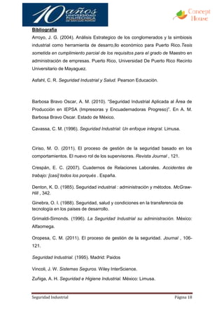 Bibliografía
Arroyo, J. G. (2004). Análisis Estrategico de los conglomerados y la simbiosis
industrial como herramienta de desarro,llo económico para Puerto Rico.Tesis
sometida en cumplimiento parcial de los requisitos para el grado de Maestro en
administración de empresas. Puerto Rico, Universidad De Puerto Rico Recinto
Universitario de Mayaguez.

Asfahl, C. R. Seguridad Industrial y Salud. Pearson Educación.



Barbosa Bravo Oscar, A. M. (2010). “Seguridad Industrial Aplicada al Área de
Producción en IEPSA (Impresoras y Encuadernadoras Progreso)”. En A. M.
Barbosa Bravo Oscar. Estado de México.

Cavassa, C. M. (1996). Seguridad Industrial: Un enfoque integral. Limusa.



Ciriso, M. O. (2011). El proceso de gestión de la seguridad basado en los
comportamientos. El nuevo rol de los supervisores. Revista Journal , 121.

Crespán, E. C. (2007). Cuadernos de Relaciones Laborales. Accidentes de
trabajo: [casi] todos los porqués . España.

Denton, K. D. (1985). Seguridad industrial : administración y métodos. McGraw-
Hill , 342.

Ginebra, O. I. (1988). Seguridad, salud y condiciones en la transferencia de
tecnología en los paises de desarrollo.

Grimaldi-Simonds. (1996). La Seguridad Industrial su administración. México:
Alfaomega.

Oropesa, C. M. (2011). El proceso de gestión de la seguridad. Journal , 106-
121.

Seguridad Industrial. (1995). Madrid: Paidos

Vincoli, J. W. Sistemas Seguros. Wiley InterScience.

Zuñiga, A. H. Seguridad e Higiene Industrial. México: Limusa.



Seguridad Industrial                                                   Página 18
 