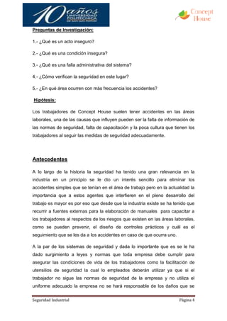 Preguntas de Investigación:

1.- ¿Qué es un acto inseguro?

2.- ¿Qué es una condición insegura?

3.- ¿Qué es una falla administrativa del sistema?

4.- ¿Cómo verifican la seguridad en este lugar?

5.- ¿En qué área ocurren con más frecuencia los accidentes?

Hipótesis:

Los trabajadores de Concept House suelen tener accidentes en las áreas
laborales, una de las causas que influyen pueden ser la falta de información de
las normas de seguridad, falta de capacitación y la poca cultura que tienen los
trabajadores al seguir las medidas de seguridad adecuadamente.




Antecedentes

A lo largo de la historia la seguridad ha tenido una gran relevancia en la
industria en un principio se le dio un interés sencillo para eliminar los
accidentes simples que se tenían en el área de trabajo pero en la actualidad la
importancia que a estos agentes que interfieren en el pleno desarrollo del
trabajo es mayor es por eso que desde que la industria existe se ha tenido que
recurrir a fuentes externas para la elaboración de manuales para capacitar a
los trabajadores al respectos de los riesgos que existen en las áreas laborales,
como se pueden prevenir, el diseño de controles prácticos y cuál es el
seguimiento que se les da a los accidentes en caso de que ocurra uno.

A la par de los sistemas de seguridad y dada lo importante que es se le ha
dado surgimiento a leyes y normas que toda empresa debe cumplir para
asegurar las condiciones de vida de los trabajadores como la facilitación de
utensilios de seguridad la cual lo empleados deberán utilizar ya que si el
trabajador no sigue las normas de seguridad de la empresa y no utiliza el
uniforme adecuado la empresa no se hará responsable de los daños que se


Seguridad Industrial                                                    Página 4
 