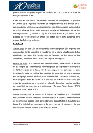 puedan causar ya que la mayoría de las lesiones que ocurren en el área de
trabajo se pueden evitar.

Como dice en una revista Ciro Martínez Oropesa los trabajadores “El proceso
de Gestión de la Seguridad basado en los comportamientos está definido por la
consecución de unos pasos y procedimientos bien documentados que permiten
organizar e integrar las acciones asignadas a cada una de las personas o entes
que lo garantizan.” (Oropesa, 2011). En la cual se entiende que dentro de un
proceso se debe de seguir un orden para saber que se está realizando para
mejorar las fallas que se tienen.
Contexto

A nivel local: En San Luis se ha realizado una investigación con respecto a la
seguridad en donde se explica la importancia de la misma y los factores de los
accidentes así como los riesgos que se implican en las industrias los
accidentes, incidentes y las condiciones seguras e inseguras.

A nivel nacional: La Universidad Del Valle De México, en la Ciudad de México
en su campus de Tlalpan realizo un investigación de seguridad en la empresa
de IEPSA ubicada en la delegación de Iztapalapa, la cual por medio de esta
investigación trata de verificar las medidas de seguridad de la mencionada
empresa por problemas administrativos y económicos que se han presentados,
la investigación trata de ayudar a la empresa en reducir sus accidentes por
medio de capacitaciones al personal, la reducción de costos y que las medidas
de seguridad se cumplan adecuadamente. (Barbosa Bravo Oscar, 2010)
(Barbosa Bravo Oscar, 2010)

A nivel Internacional: La universidad Autónoma de Occidente y la Universidad
Nacional De Colombia se realizo una investigación al respecto de la seguridad
en las empresas basado en el comportamiento la cual habla de la cultura que
tienen los trabajadores en cuanto a la seguridad de sí mismos y de sus
compañeros, de igual manera la eficacia y eficiencia.




Seguridad Industrial                                                  Página 5
 