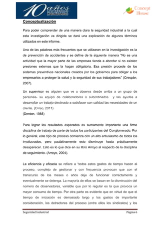 Conceptualización

Para poder comprender de una manera clara la seguridad industrial a la cual
esta investigación va dirigida se dará una explicación de algunos términos
utilizados en este informe.

Una de las palabras más frecuentes que se utilizaran en la investigación es la
de prevención de accidentes y se define de la siguiente manera “No es una
actividad que la mayor parte de las empresas tienda a abordar si no existen
presiones externas que la hagan obligatoria. Esa presión procede de los
sistemas preventivos nacionales creados por los gobiernos para obligar a los
empresarios a proteger la salud y la seguridad de sus trabajadores” (Crespán,
2007).

Un supervisor es alguien que ve u observa desde arriba a un grupo de
personas- su equipo de colaboradores o subordinados           y las ayudas a
desarrollar un trabajo destinado a satisfacer con calidad las necesidades de un
cliente. (Ciriso, 2011)
(Denton, 1985)


Para lograr los resultados esperados es sumamente importante una firme
disciplina de trabajo de parte de todos los participantes del Conglomerado. Por
lo general, este tipo de proceso comienza con un alto entusiasmo de todos los
involucrados, pero paulatinamente esto disminuye hasta prácticamente
desaparecer. Esto es lo que dice en su libro Arroyo al respecto de la disciplina
de seguimiento. (Arroyo, 2004).


La eficiencia y eficacia se refiere a “todos estos gastos de tiempo hacen al
proceso, complejo de gestionar y con frecuencia provocan que con el
transcurso de los meses o años deje de funcionar correctamente y
eventualmente se detenga. La mayoría de ellos se basan en la disminución del
número de observadores, variable que por lo regular es la que provoca un
mayor consumo de tiempo. Por otra parte es evidente que en virtud de que el
tiempo de iniciación es demasiado largo y los gastos de importante
consideración, los detractores del proceso (entre ellos los sindicatos) y los

Seguridad Industrial                                                    Página 6
 
