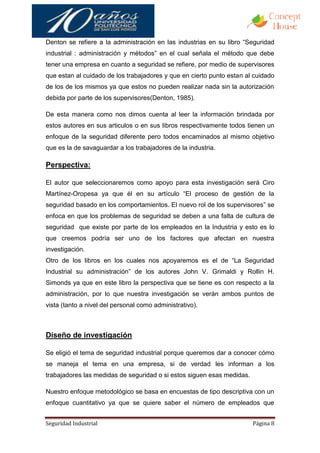 Denton se refiere a la administración en las industrias en su libro “Seguridad
industrial : administración y métodos” en el cual señala el método que debe
tener una empresa en cuanto a seguridad se refiere, por medio de supervisores
que estan al cuidado de los trabajadores y que en cierto punto estan al cuidado
de los de los mismos ya que estos no pueden realizar nada sin la autorización
debida por parte de los supervisores(Denton, 1985).

De esta manera como nos dimos cuenta al leer la información brindada por
estos autores en sus articulos o en sus libros respectivamente todos tienen un
enfoque de la seguridad diferente pero todos encaminados al mismo objetivo
que es la de savaguardar a los trabajadores de la industria.

Perspectiva:

El autor que seleccionaremos como apoyo para esta investigación será Ciro
Martínez-Oropesa ya que él en su artículo “El proceso de gestión de la
seguridad basado en los comportamientos. El nuevo rol de los supervisores” se
enfoca en que los problemas de seguridad se deben a una falta de cultura de
seguridad que existe por parte de los empleados en la Industria y esto es lo
que creemos podría ser uno de los factores que afectan en nuestra
investigación.
Otro de los libros en los cuales nos apoyaremos es el de “La Seguridad
Industrial su administración” de los autores John V. Grimaldi y Rollin H.
Simonds ya que en este libro la perspectiva que se tiene es con respecto a la
administración, por lo que nuestra investigación se verán ambos puntos de
vista (tanto a nivel del personal como administrativo).



Diseño de investigación

Se eligió el tema de seguridad industrial porque queremos dar a conocer cómo
se maneja el tema en una empresa, si de verdad les informan a los
trabajadores las medidas de seguridad o si estos siguen esas medidas.

Nuestro enfoque metodológico se basa en encuestas de tipo descriptiva con un
enfoque cuantitativo ya que se quiere saber el número de empleados que


Seguridad Industrial                                                    Página 8
 