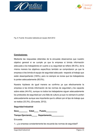 Fig. 9: Fuente: Encuesta realizada por equipo Abril 2012




Conclusiones:

Mediante las respuestas obtenidas de la encuesta observamos que nuestro
objetivo general si se cumple ya que la empresa si brinda información
adecuada a los trabajadores en cuanto a su seguridad se refiere (95.5%), de la
misma manera los objetivos específicos también se comprobaron ya que la
empresa si les brinda el equipo de seguridad adecuado respecto al trabajo que
están desempeñando (100%), pero no siempre se revisa que los trabajadores
lo porten adecuadamente (95.5%).

Nuestra hipótesis de igual manera se confirma ya que efectivamente la
empresa si les brinda información de las normas de seguridad y los capacita
sobre estas (44.4%), aunque no todos los trabajadores siguen adecuadamente
los protocolos de seguridad por una falta de cultura ya que no siempre lo portan
adecuadamente aunque sea importante que lo utilicen por el tipo de trabajo que
se realiza (33.3%), (Encuesta, 2012).

Seguridad Industrial

Sexo________ Edad____ Puesto__________

Tiempo Ejerciendo_____ Departamento___________

Encuesta

1.- ¿La empresa constantemente les recuerda las normas de seguridad?


Seguridad Industrial                                                   Página 14
 