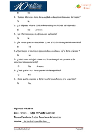 Si           No

2.- ¿Existen diferentes tipos de seguridad en las diferentes áreas de trabajo?

    Si           No

3.- ¿La empresa imparte constantemente capacitaciones de seguridad?

    Si           No      A veces

4.- ¿La información que les brindan es suficiente?

    Si           No

5.- ¿Se revisa que los trabajadores porten el equipo de seguridad adecuado?

    Si            No

6.-¿Cuenta con el equipo de seguridad adecuado por parte de la empresa ?

    Si            No

7.- ¿Usted como trabajador tiene la cultura de seguir los protocolos de
seguridad adecuadamente?

    Si            No      A veces

8.- ¿Cree que la salud tiene que ver con la seguridad?

    Si            No

9.- ¿Cree que la empresa le da la importancia suficiente a la seguridad?

    Si            No




Seguridad Industrial

Sexo_Hombre__ Edad 44 Puesto Supervisor

Tiempo Ejerciendo 5 años Departamento Maquinas

Nombre: _Benjamín Corpus Martínez___


Seguridad Industrial                                                      Página 15
 