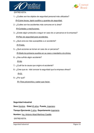 ENTREVISTA:

1.- ¿Cuáles son los objetos de seguridad personal más utilizados?

  R=Cubre bocas, tapón auditivo y guantes de seguridad.

2.- ¿Cuáles son los accidentes más comunes en tu área?

   R=Cortadas y machucones.

3.- ¿Existe algún protocolo a seguir en caso de un percance en la empresa?

   R=Plan de seguridad para accidentes.

4.- ¿Qué zona es más susceptible a un accidente?

    R=Pulido.

5.- ¿Qué acciones se toman en caso de un percance?

    R=Darle los primeros auxilios en su caso o mandarlo a la clínica.

6.- ¿Has sufrido algún accidente?

    R=No

7.- ¿Cuál fue la causa que origino el accidente?

8.- ¿Cree que es vital conocer la seguridad que la empresa ofrece?

     R=Sí.

9.- ¿Por qué?

    R= Para prevenirlos y saber que hacer.




Seguridad Industrial

Sexo Hombre Edad 45 años Puesto Ingeniero

Tiempo Ejerciendo 2 años Departamento Ingeniería

Nombre: Ing. Antonio Abad Martínez Castillo

ENTREVISTA:


Seguridad Industrial                                                    Página 16
 