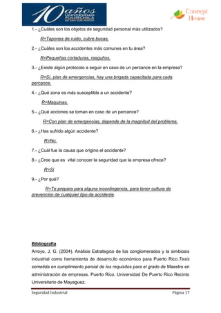 1.- ¿Cuáles son los objetos de seguridad personal más utilizados?

    R=Tapones de ruido, cubre bocas.

2.- ¿Cuáles son los accidentes más comunes en tu área?

    R=Pequeñas cortaduras, rasguños.

3.- ¿Existe algún protocolo a seguir en caso de un percance en la empresa?

    R=Sí, plan de emergencias, hay una brigada capacitada para cada
percance.

4.- ¿Qué zona es más susceptible a un accidente?

     R=Maquinas.

5.- ¿Qué acciones se toman en caso de un percance?

      R=Con plan de emergencias, depende de la magnitud del problema.

6.- ¿Has sufrido algún accidente?

      R=No.

7.- ¿Cuál fue la causa que origino el accidente?

8.- ¿Cree que es vital conocer la seguridad que la empresa ofrece?

      R=Sí

9.- ¿Por qué?

      R=Te prepara para alguna incontingencia, para tener cultura de
prevención de cualquier tipo de accidente.




Bibliografía
Arroyo, J. G. (2004). Análisis Estrategico de los conglomerados y la simbiosis
industrial como herramienta de desarro,llo económico para Puerto Rico.Tesis
sometida en cumplimiento parcial de los requisitos para el grado de Maestro en
administración de empresas. Puerto Rico, Universidad De Puerto Rico Recinto
Universitario de Mayaguez.

Seguridad Industrial                                                   Página 17
 