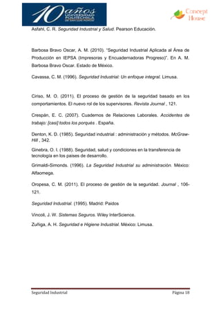 Asfahl, C. R. Seguridad Industrial y Salud. Pearson Educación.



Barbosa Bravo Oscar, A. M. (2010). “Seguridad Industrial Aplicada al Área de
Producción en IEPSA (Impresoras y Encuadernadoras Progreso)”. En A. M.
Barbosa Bravo Oscar. Estado de México.

Cavassa, C. M. (1996). Seguridad Industrial: Un enfoque integral. Limusa.



Ciriso, M. O. (2011). El proceso de gestión de la seguridad basado en los
comportamientos. El nuevo rol de los supervisores. Revista Journal , 121.

Crespán, E. C. (2007). Cuadernos de Relaciones Laborales. Accidentes de
trabajo: [casi] todos los porqués . España.

Denton, K. D. (1985). Seguridad industrial : administración y métodos. McGraw-
Hill , 342.

Ginebra, O. I. (1988). Seguridad, salud y condiciones en la transferencia de
tecnología en los paises de desarrollo.

Grimaldi-Simonds. (1996). La Seguridad Industrial su administración. México:
Alfaomega.

Oropesa, C. M. (2011). El proceso de gestión de la seguridad. Journal , 106-
121.

Seguridad Industrial. (1995). Madrid: Paidos

Vincoli, J. W. Sistemas Seguros. Wiley InterScience.

Zuñiga, A. H. Seguridad e Higiene Industrial. México: Limusa.




Seguridad Industrial                                                   Página 18
 