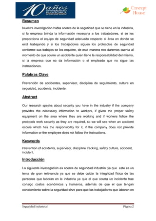 Resumen
Nuestra investigación habla acerca de la seguridad que se tiene en la industria,
si la empresa brinda la información necesaria a los trabajadores, si se les
proporciona el equipo de seguridad adecuado respecto al área en donde se
está trabajando y si los trabajadores siguen los protocolos de seguridad
conforme sus trabajos se los requiere, de esta manera nos daremos cuenta al
momento de que ocurre un accidente quien tiene la responsabilidad del mismo,
si la empresa que no da información o el empleado que no sigue las
instrucciones.

Palabras Clave

Prevención de accidentes, supervisor, disciplina de seguimiento, cultura en
seguridad, accidente, incidente.

Abstract

Our research speaks about security you have in the industry if the company
provides the necessary information to workers, if given the proper safety
equipment on the area where they are working and if workers follow the
protocols work security as they are required, so we will see when an accident
occurs which has the responsibility for it, if the company does not provide
information or the employee does not follow the instructions.

Keywords
Prevention of accidents, supervisor, discipline tracking, safety culture, accident,
incident.

Introducción

La siguiente investigación es acerca de seguridad industrial ya que este es un
tema de gran relevancia ya que se debe cuidar la integridad física de las
personas que laboran en la industria ya que el que ocurra un incidente trae
consigo costos económicos y humanos, además de que el que tengan
conocimiento sobre la seguridad sirve para que los trabajadores que laboran en




Seguridad Industrial                                                       Página 2
 