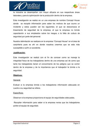 la industria se desempeñen con mayor eficacia en sus respectivas áreas
laborales y para la optimización de la producción dentro de la empresa.

Esta investigación se realizo en un una empresa de nombre Concept House
donde      se recopilo información para saber los motivos de que ocurra un
incidente y estos pueden ser los siguientes; el que se desconozca el
lineamiento de seguridad de la empresa, el que la empresa no brinde
capacitación a sus empleados sobre los riesgos o la falta de cultura de
seguridad por parte del personal.

Nuestra delimitación se realizara en la empresa “Concept House” en el área de
carpintería pues es ahí en donde nosotros creemos que se esta más
susceptible a sufrir un accidente.

Justificación:

Esta investigación se realizó con el fin de conocer como se maneja la
integridad física de los trabajadores dentro de una empresa así de como que
tanto los trabajadores tienen el conocimiento de los peligros que se corren
dentro de la empresa y de la importancia que el trabajador le brinda a la
seguridad.

Objetivos:

General:

Evaluar si la empresa brinda a los trabajadores información adecuada en
cuanto a su seguridad se refiere.

Específicos:

Observar si la empresa proporciona el equipo de seguridades adecuadas.

Recopilar información para saber si la empresa revisa que los trabajadores
porten el equipo de seguridad.




Seguridad Industrial                                                      Página 3
 