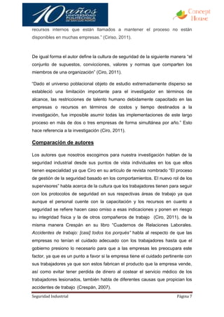 recursos internos que están llamados a mantener el proceso no están
disponibles en muchas empresas.” (Ciriso, 2011).



De igual forma el autor define la cultura de seguridad de la siguiente manera “el
conjunto de supuestos, convicciones, valores y normas que comparten los
miembros de una organización” (Ciro, 2011).

“Dado el universo poblacional objeto de estudio extremadamente disperso se
estableció una limitación importante para el investigador en términos de
alcance, las restricciones de talento humano debidamente capacitado en las
empresas o recursos en términos de costos y tiempo destinados a la
investigación, fue imposible asumir todas las implementaciones de este largo
proceso en más de dos o tres empresas de forma simultánea por año.” Esto
hace referencia a la investigación (Ciro, 2011).

Comparación de autores

Los autores que nosotros escogimos para nuestra investigación hablan de la
seguridad industrial desde sus puntos de vista individuales en los que ellos
tienen especialidad ya que Ciro en su artículo de revista nombrado “El proceso
de gestión de la seguridad basado en los comportamientos. El nuevo rol de los
supervisores” habla acerca de la cultura que los trabajadores tienen para seguir
con los protocolos de seguridad en sus respectivas áreas de trabajo ya que
aunque el personal cuente con la capacitación y los recursos en cuanto a
seguridad se refiere hacen caso omiso a esas indicaciones y ponen en riesgo
su integridad física y la de otros compañeros de trabajo (Ciro, 2011), de la
misma manera Crespán en su libro “Cuadernos de Relaciones Laborales.
Accidentes de trabajo: [casi] todos los porqués” habla al respecto de que las
empresas no tenían el cuidado adecuado con los trabajadores hasta que el
gobierno presiono lo necesario para que a las empresas les preocupara este
factor, ya que es un punto a favor si la empresa tiene el cuidado pertinente con
sus trabajadores ya que son estos fabrican el producto que la empresa vende,
así como evitar tener perdida de dinero al costear el servicio médico de los
trabajadores lesionados, también habla de diferentes causas que propician los
accidentes de trabajo (Crespán, 2007).
Seguridad Industrial                                                     Página 7
 