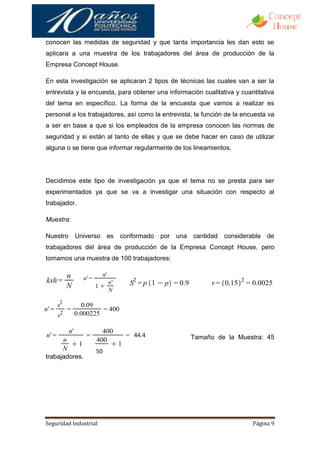 conocen las medidas de seguridad y que tanta importancia les dan esto se
aplicara a una muestra de los trabajadores del área de producción de la
Empresa Concept House.

En esta investigación se aplicaran 2 tipos de técnicas las cuales van a ser la
entrevista y la encuesta, para obtener una información cualitativa y cuantitativa
del tema en específico. La forma de la encuesta que vamos a realizar es
personal a los trabajadores, así como la entrevista, la función de la encuesta va
a ser en base a que si los empleados de la empresa conocen las normas de
seguridad y si están al tanto de ellas y que se debe hacer en caso de utilizar
alguna o se tiene que informar regularmente de los lineamientos.




Decidimos este tipo de investigación ya que el tema no se presta para ser
experimentados ya que se va a investigar una situación con respecto al
trabajador.

Muestra:

Nuestro    Universo     es conformado por una       cantidad considerable de
trabajadores del área de producción de la Empresa Concept House, pero
tomamos una muestra de 100 trabajadores:




                               44.4                Tamaño de la Muestra: 45
                               44
                   50
trabajadores.




Seguridad Industrial                                                     Página 9
 