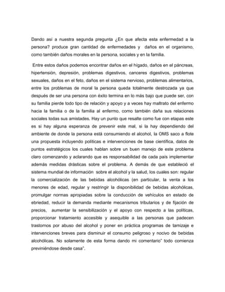 Dando así a nuestra segunda pregunta ¿En que afecta esta enfermedad a la
persona? produce gran cantidad de enfermedades y

daños en el organismo,

como también daños morales en la persona, sociales y en la familia.
Entre estos daños podemos encontrar daños en el hígado, daños en el páncreas,
hipertensión, depresión, problemas digestivos, canceres digestivos, problemas
sexuales, daños en el feto, daños en el sistema nervioso, problemas alimentarios,
entre los problemas de moral la persona queda totalmente destrozada ya que
después de ser una persona con éxito termina en lo más bajo que puede ser, con
su familia pierde todo tipo de relación y apoyo y a veces hay maltrato del enfermo
hacia la familia o de la familia al enfermo, como también daña sus relaciones
sociales todas sus amistades. Hay un punto que resalte como fue con etapas este
es si hay alguna esperanza de prevenir este mal, si la hay dependiendo del
ambiente de donde la persona está consumiendo el alcohol, la OMS saco a flote
una propuesta incluyendo políticas e intervenciones de base científica, datos de
puntos estratégicos los cuales hablan sobre un buen manejo de este problema
claro comenzando y aclarando que es responsabilidad de cada país implementar
además medidas drásticas sobre el problema. A demás de que estableció el
sistema mundial de información sobre el alcohol y la salud, los cuales son: regular
la comercialización de las bebidas alcohólicas (en particular, la venta a los
menores de edad, regular y restringir la disponibilidad de bebidas alcohólicas,
promulgar normas apropiadas sobre la conducción de vehículos en estado de
ebriedad, reducir la demanda mediante mecanismos tributarios y de fijación de
precios,

aumentar la sensibilización y el apoyo con respecto a las políticas,

proporcionar tratamiento accesible y asequible a las personas que padecen
trastornos por abuso del alcohol y poner en práctica programas de tamizaje e
intervenciones breves para disminuir el consumo peligroso y nocivo de bebidas
alcohólicas. No solamente de esta forma dando mi comentario” todo comienza
previniéndose desde casa”.

 