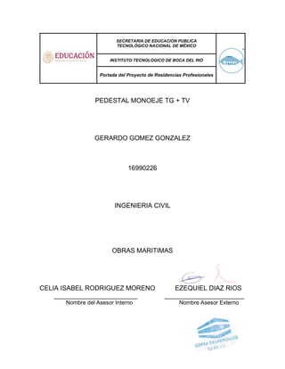 SECRETARIA DE EDUCACION PUBLICA
TECNOLÓGICO NACIONAL DE MÉXICO
INSTITUTO TECNOLOGICO DE BOCA DEL RIO
Portada del Proyecto de Residencias Profesionales
PEDESTAL MONOEJE TG + TV
GERARDO GOMEZ GONZALEZ
16990226
INGENIERIA CIVIL
OBRAS MARITIMAS
CELIA ISABEL RODRIGUEZ MORENO EZEQUIEL DIAZ RIOS
_______________________ ______________________
Nombre del Asesor Interno Nombre Asesor Externo
 