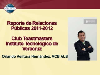 Reporte de Relaciones
   Públicas 2011-2012

    Club Toastmasters
 Instituto Tecnológico de
          Veracruz
Orlando Ventura Hernández, ACB ALB
 