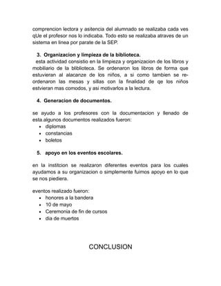 comprencion lectora y asitencia del alumnado se realizaba cada ves
qUe el profesor nos lo indicaba. Todo esto se realizaba atraves de un
sistema en linea por parate de la SEP.

  3. Organizacion y limpieza de la biblioteca.
 esta actividad consistio en la limpieza y organizacion de los libros y
mobiliario de la bliblioteca. Se ordenaron los libros de forma que
estuvieran al alacanze de los niños, a si como tambien se re-
ordenaron las mesas y sillas con la finalidad de qe los niños
estvieran mas comodos, y asi motivarlos a la lectura.

 4. Generacion de documentos.

se ayudo a los profesores con la documentacion y llenado de
esta.algunos documentos realizados fueron:
   • diplomas
   • constancias
   • boletos

 5. apoyo en los eventos escolares.

en la institcion se realizaron diferentes eventos para los cuales
ayudamos a su organizacion o simplemente fuimos apoyo en lo que
se nos piediera.

eventos realizado fueron:
  • honores a la bandera
  • 10 de mayo
  • Ceremonia de fin de cursos
  • dia de muertos




                         CONCLUSION
 